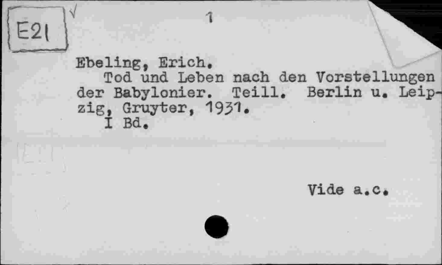 ﻿E2|
1
Ebeling, Erich.
Tod und Leben nach den Vorstellungen der Babylonier. Teill. Berlin u. Leipzig, Gruyter,
I Bd.
Vide a.c